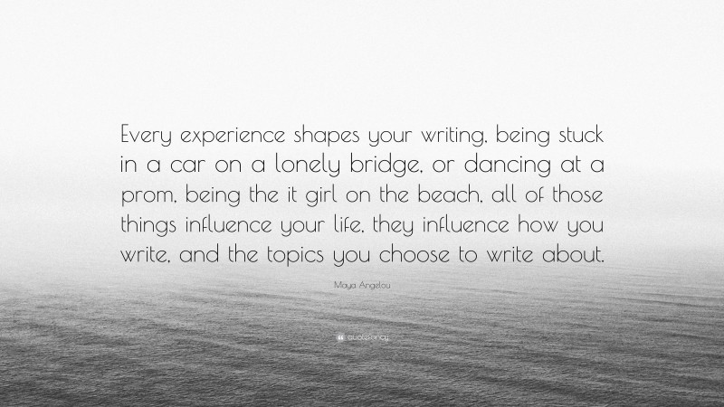 Maya Angelou Quote: “Every experience shapes your writing, being stuck in a car on a lonely bridge, or dancing at a prom, being the it girl on the beach, all of those things influence your life, they influence how you write, and the topics you choose to write about.”