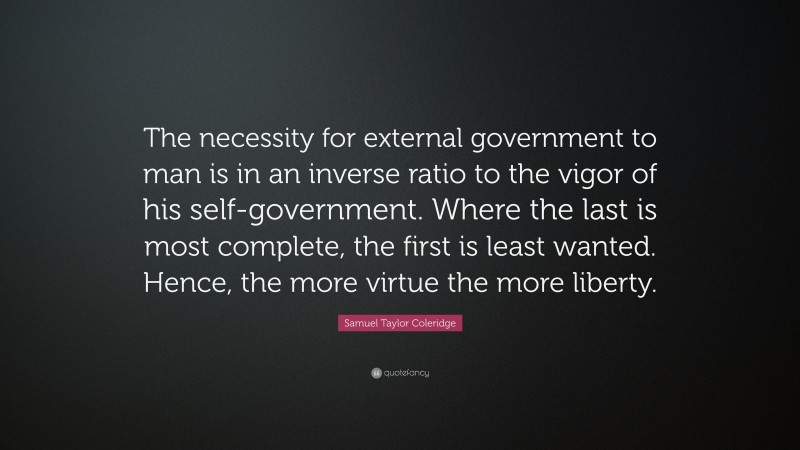 Samuel Taylor Coleridge Quote: “The necessity for external government to man is in an inverse ratio to the vigor of his self-government. Where the last is most complete, the first is least wanted. Hence, the more virtue the more liberty.”