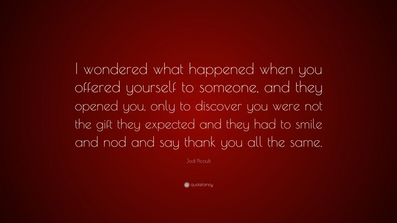 Jodi Picoult Quote: “I wondered what happened when you offered yourself to someone, and they opened you, only to discover you were not the gift they expected and they had to smile and nod and say thank you all the same.”