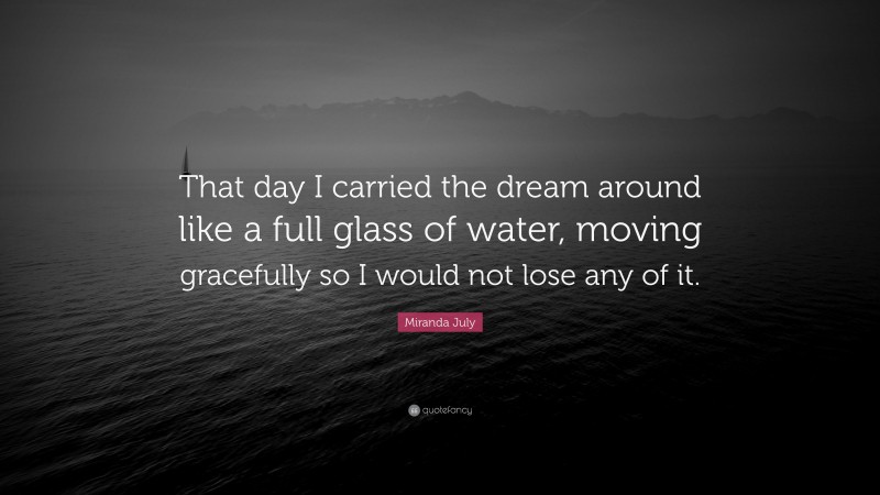Miranda July Quote: “That day I carried the dream around like a full glass of water, moving gracefully so I would not lose any of it.”
