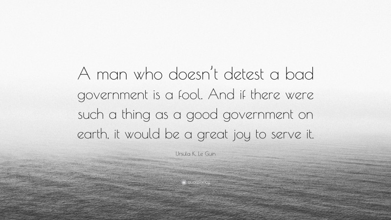 Ursula K. Le Guin Quote: “A man who doesn’t detest a bad government is a fool. And if there were such a thing as a good government on earth, it would be a great joy to serve it.”