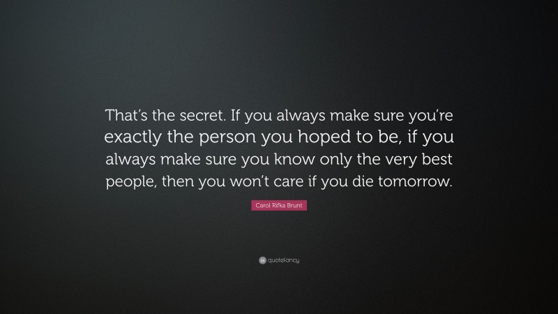 Carol Rifka Brunt Quote: “That’s the secret. If you always make sure you’re exactly the person you hoped to be, if you always make sure you know only the very best people, then you won’t care if you die tomorrow.”