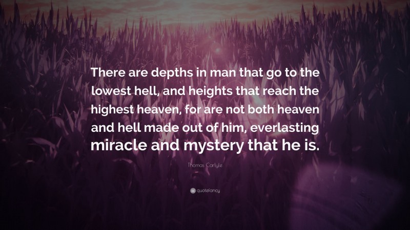 Thomas Carlyle Quote: “There are depths in man that go to the lowest hell, and heights that reach the highest heaven, for are not both heaven and hell made out of him, everlasting miracle and mystery that he is.”
