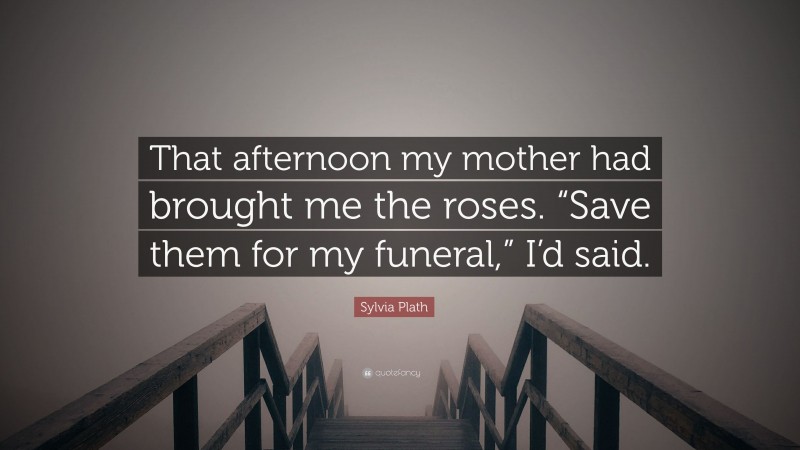 Sylvia Plath Quote: “That afternoon my mother had brought me the roses. “Save them for my funeral,” I’d said.”