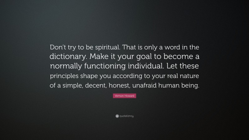 Vernon Howard Quote: “Don’t try to be spiritual. That is only a word in the dictionary. Make it your goal to become a normally functioning individual. Let these principles shape you according to your real nature of a simple, decent, honest, unafraid human being.”