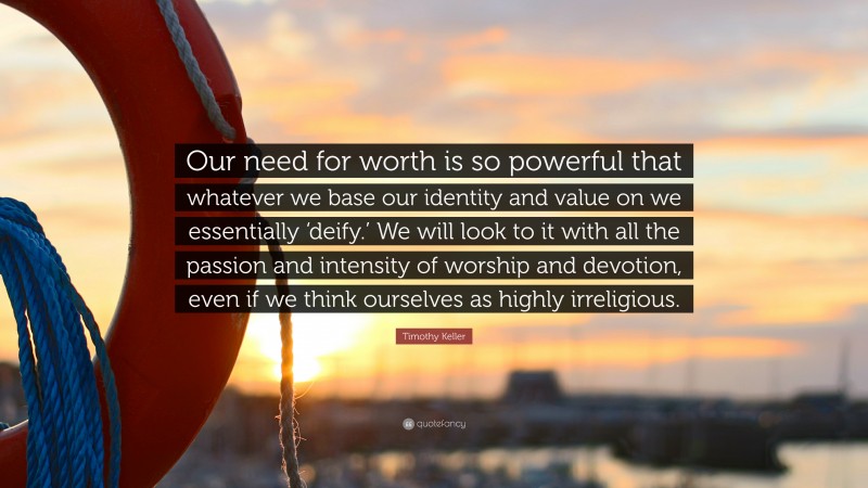 Timothy Keller Quote: “Our need for worth is so powerful that whatever we base our identity and value on we essentially ‘deify.’ We will look to it with all the passion and intensity of worship and devotion, even if we think ourselves as highly irreligious.”