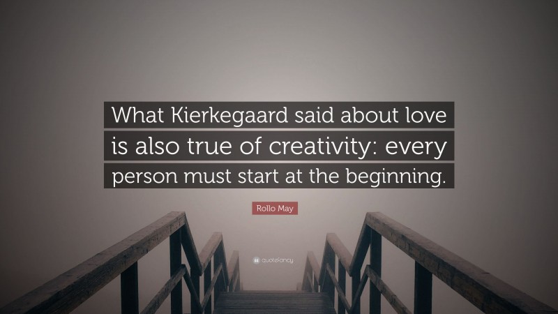 Rollo May Quote: “What Kierkegaard said about love is also true of creativity: every person must start at the beginning.”