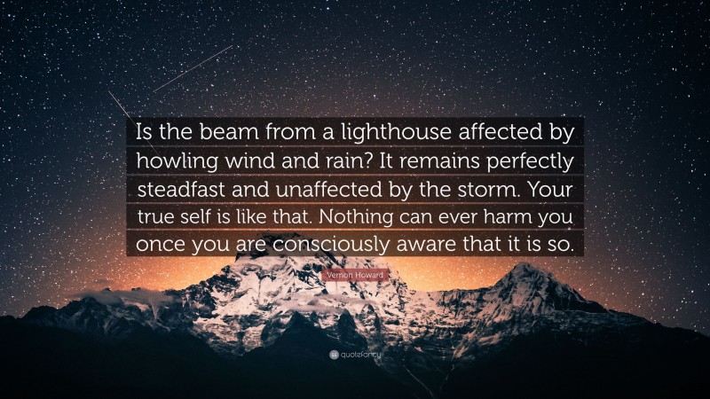 Vernon Howard Quote: “Is the beam from a lighthouse affected by howling wind and rain? It remains perfectly steadfast and unaffected by the storm. Your true self is like that. Nothing can ever harm you once you are consciously aware that it is so.”