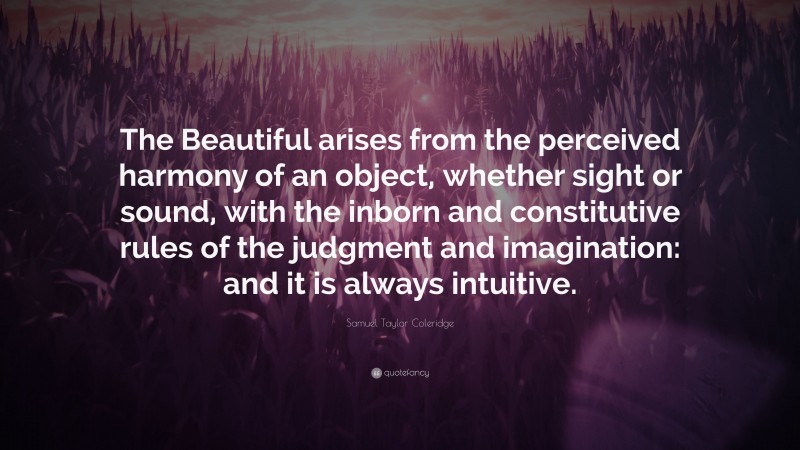 Samuel Taylor Coleridge Quote: “The Beautiful arises from the perceived harmony of an object, whether sight or sound, with the inborn and constitutive rules of the judgment and imagination: and it is always intuitive.”