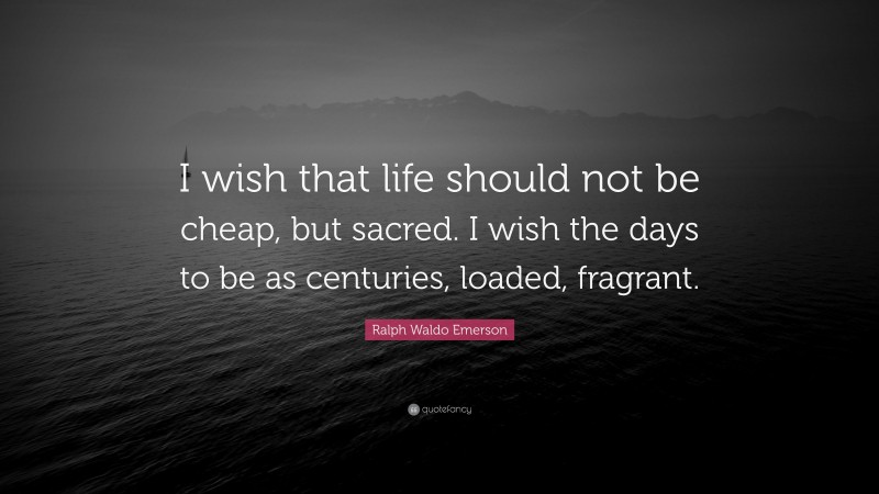 Ralph Waldo Emerson Quote: “I wish that life should not be cheap, but sacred. I wish the days to be as centuries, loaded, fragrant.”
