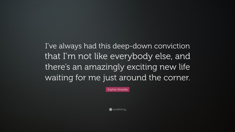 Sophie Kinsella Quote: “I’ve always had this deep-down conviction that I’m not like everybody else, and there’s an amazingly exciting new life waiting for me just around the corner.”
