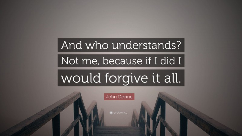 John Donne Quote: “And who understands? Not me, because if I did I would forgive it all.”