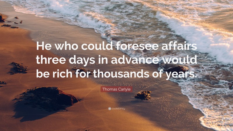 Thomas Carlyle Quote: “He who could foresee affairs three days in advance would be rich for thousands of years.”