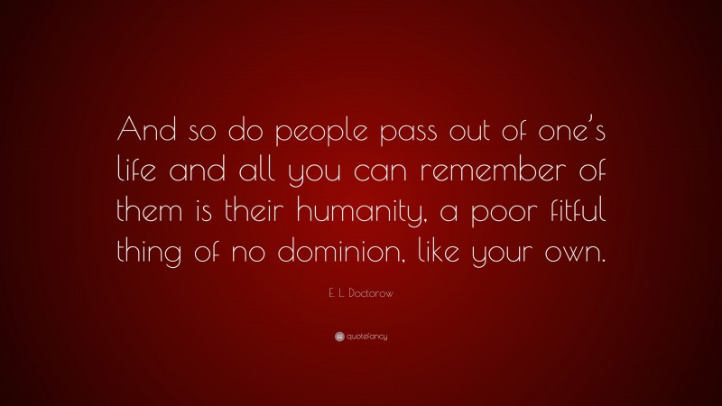 E. L. Doctorow Quote: “And so do people pass out of one’s life and all you can remember of them is their humanity, a poor fitful thing of no dominion, like your own.”