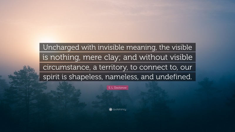 E. L. Doctorow Quote: “Uncharged with invisible meaning, the visible is nothing, mere clay; and without visible circumstance, a territory, to connect to, our spirit is shapeless, nameless, and undefined.”