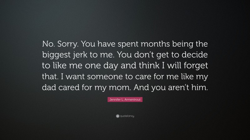 Jennifer L. Armentrout Quote: “No. Sorry. You have spent months being the biggest jerk to me. You don’t get to decide to like me one day and think I will forget that. I want someone to care for me like my dad cared for my mom. And you aren’t him.”