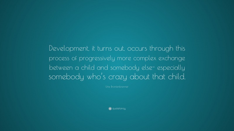 Urie Bronfenbrenner Quote: “Development, it turns out, occurs through this process of progressively more complex exchange between a child and somebody else- especially somebody who’s crazy about that child.”