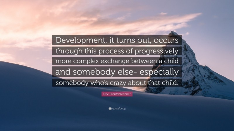 Urie Bronfenbrenner Quote: “Development, it turns out, occurs through this process of progressively more complex exchange between a child and somebody else- especially somebody who’s crazy about that child.”