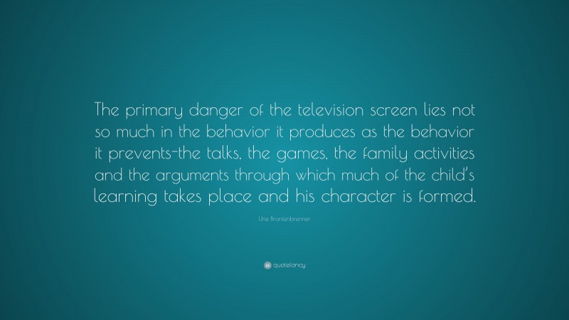 Urie Bronfenbrenner Quote: “The primary danger of the television screen lies not so much in the behavior it produces as the behavior it prevents-the talks, the games, the family activities and the arguments through which much of the child’s learning takes place and his character is formed.”