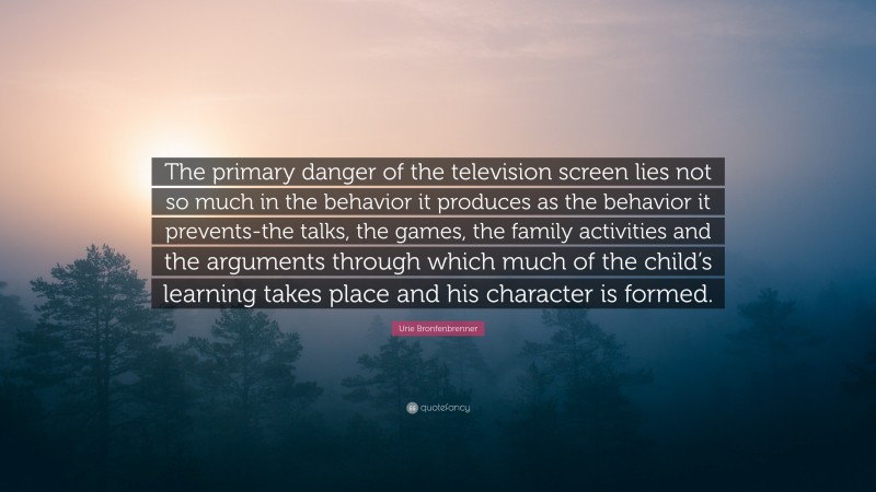 Urie Bronfenbrenner Quote: “The primary danger of the television screen lies not so much in the behavior it produces as the behavior it prevents-the talks, the games, the family activities and the arguments through which much of the child’s learning takes place and his character is formed.”