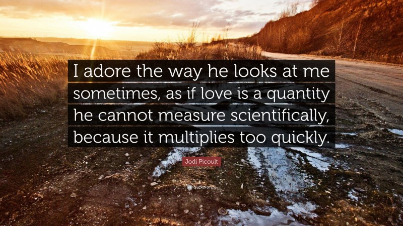 Jodi Picoult Quote: “I adore the way he looks at me sometimes, as if love is a quantity he cannot measure scientifically, because it multiplies too quickly.”