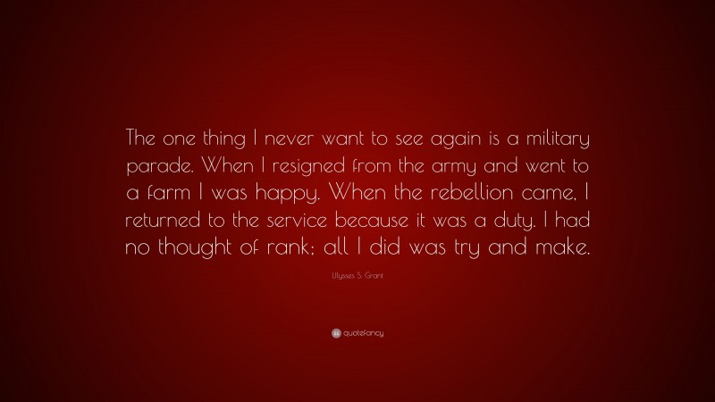 Ulysses S. Grant Quote: “The one thing I never want to see again is a military parade. When I resigned from the army and went to a farm I was happy. When the rebellion came, I returned to the service because it was a duty. I had no thought of rank; all I did was try and make.”