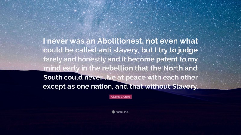 Ulysses S. Grant Quote: “I never was an Abolitionest, not even what could be called anti slavery, but I try to judge farely and honestly and it become patent to my mind early in the rebellion that the North and South could never live at peace with each other except as one nation, and that without Slavery.”