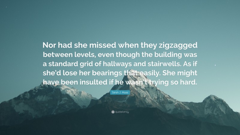 Sarah J. Maas Quote: “Nor had she missed when they zigzagged between levels, even though the building was a standard grid of hallways and stairwells. As if she’d lose her bearings that easily. She might have been insulted if he wasn’t trying so hard.”