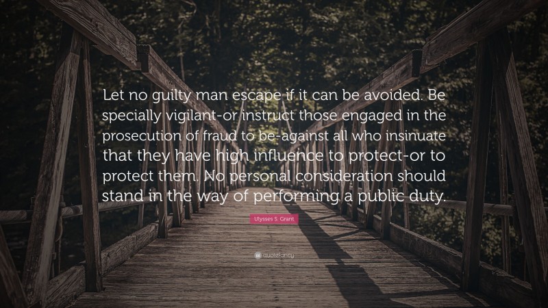 Ulysses S. Grant Quote: “Let no guilty man escape if it can be avoided. Be specially vigilant-or instruct those engaged in the prosecution of fraud to be-against all who insinuate that they have high influence to protect-or to protect them. No personal consideration should stand in the way of performing a public duty.”