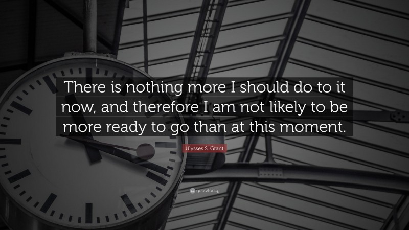 Ulysses S. Grant Quote: “There is nothing more I should do to it now, and therefore I am not likely to be more ready to go than at this moment.”