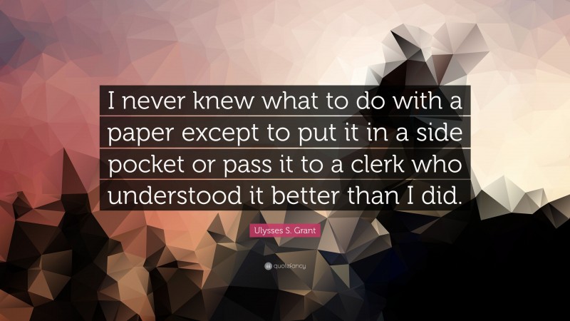 Ulysses S. Grant Quote: “I never knew what to do with a paper except to put it in a side pocket or pass it to a clerk who understood it better than I did.”