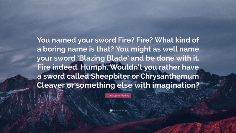 Christopher Paolini Quote: “You named your sword Fire? Fire? What kind of a boring name is that? You might as well name your sword ‘Blazing Blade’ and be done with it. Fire indeed. Humph. Wouldn’t you rather have a sword called Sheepbiter or Chrysanthemum Cleaver or something else with imagination?”