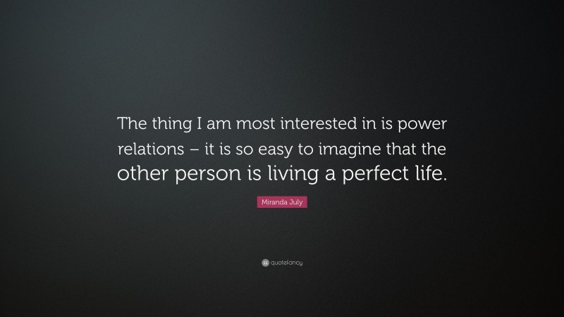 Miranda July Quote: “The thing I am most interested in is power relations – it is so easy to imagine that the other person is living a perfect life.”