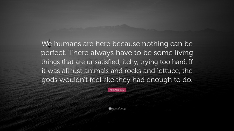 Miranda July Quote: “We humans are here because nothing can be perfect. There always have to be some living things that are unsatisfied, itchy, trying too hard. If it was all just animals and rocks and lettuce, the gods wouldn’t feel like they had enough to do.”