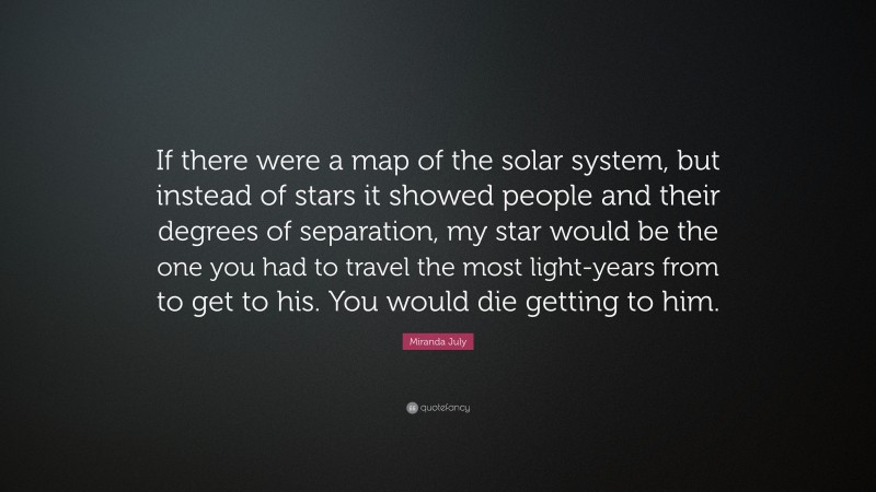 Miranda July Quote: “If there were a map of the solar system, but instead of stars it showed people and their degrees of separation, my star would be the one you had to travel the most light-years from to get to his. You would die getting to him.”