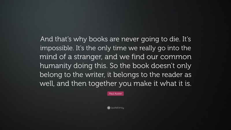 Paul Auster Quote: “And that’s why books are never going to die. It’s impossible. It’s the only time we really go into the mind of a stranger, and we find our common humanity doing this. So the book doesn’t only belong to the writer, it belongs to the reader as well, and then together you make it what it is.”