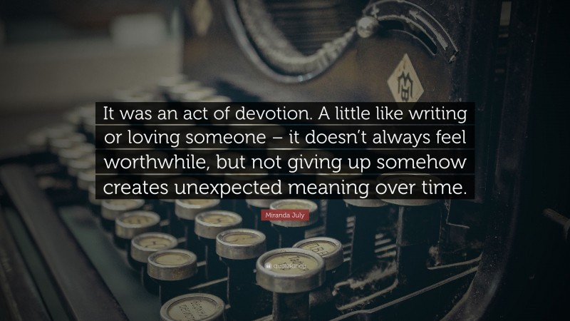 Miranda July Quote: “It was an act of devotion. A little like writing or loving someone – it doesn’t always feel worthwhile, but not giving up somehow creates unexpected meaning over time.”