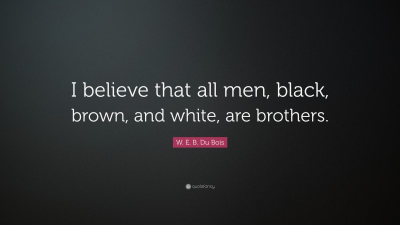W. E. B. Du Bois Quote: “I believe that all men, black, brown, and white, are brothers.”