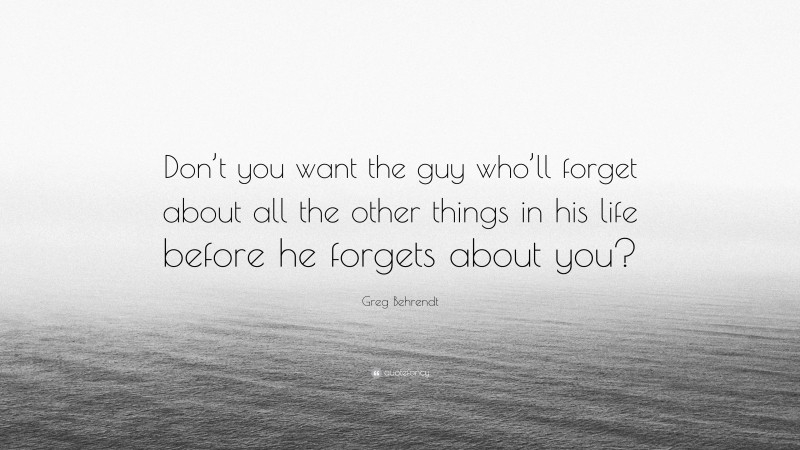 Greg Behrendt Quote: “Don’t you want the guy who’ll forget about all the other things in his life before he forgets about you?”