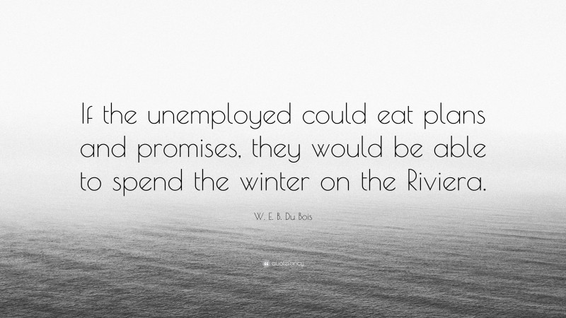 W. E. B. Du Bois Quote: “If the unemployed could eat plans and promises, they would be able to spend the winter on the Riviera.”