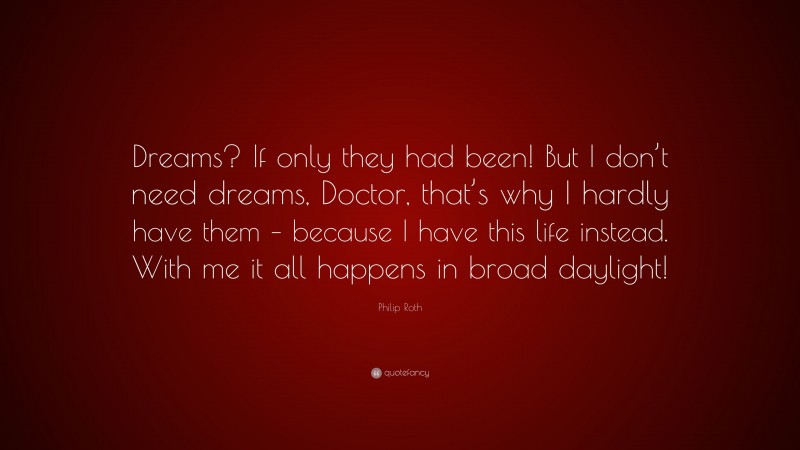 Philip Roth Quote: “Dreams? If only they had been! But I don’t need dreams, Doctor, that’s why I hardly have them – because I have this life instead. With me it all happens in broad daylight!”