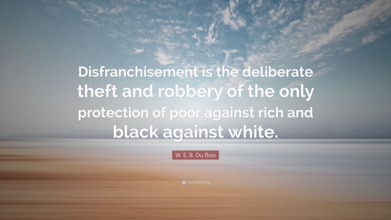 W. E. B. Du Bois Quote: “Disfranchisement is the deliberate theft and robbery of the only protection of poor against rich and black against white.”