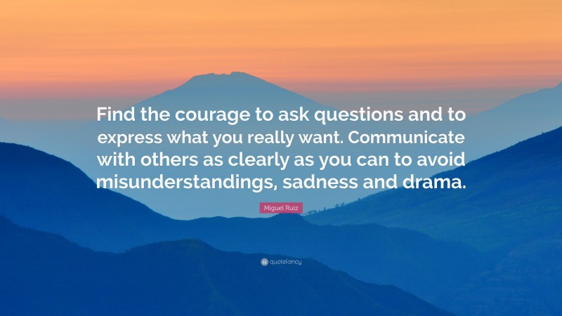 Miguel Ruiz Quote: “Find the courage to ask questions and to express what you really want. Communicate with others as clearly as you can to avoid misunderstandings, sadness and drama.”