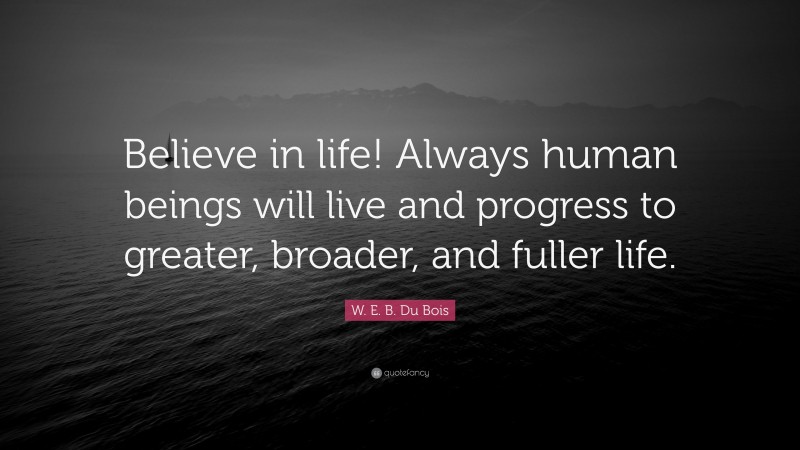 W. E. B. Du Bois Quote: “Believe in life! Always human beings will live and progress to greater, broader, and fuller life.”