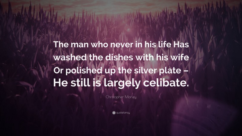 Christopher Morley Quote: “The man who never in his life Has washed the dishes with his wife Or polished up the silver plate – He still is largely celibate.”