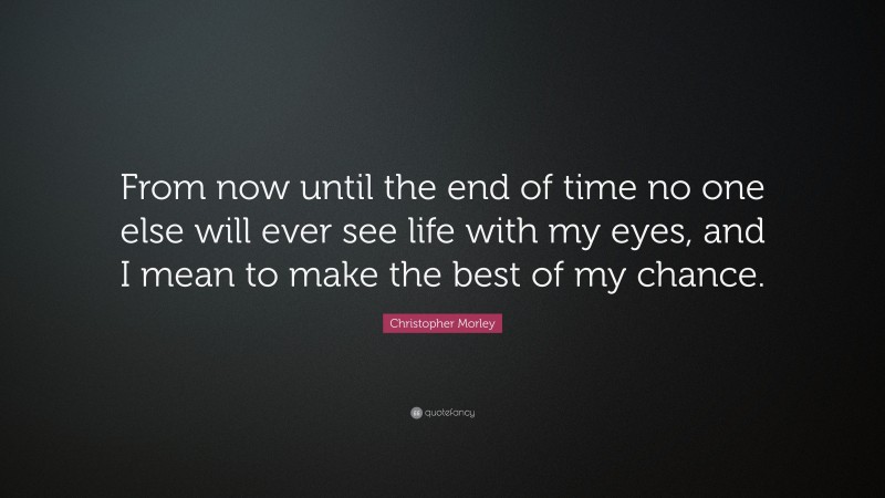 Christopher Morley Quote: “From now until the end of time no one else will ever see life with my eyes, and I mean to make the best of my chance.”