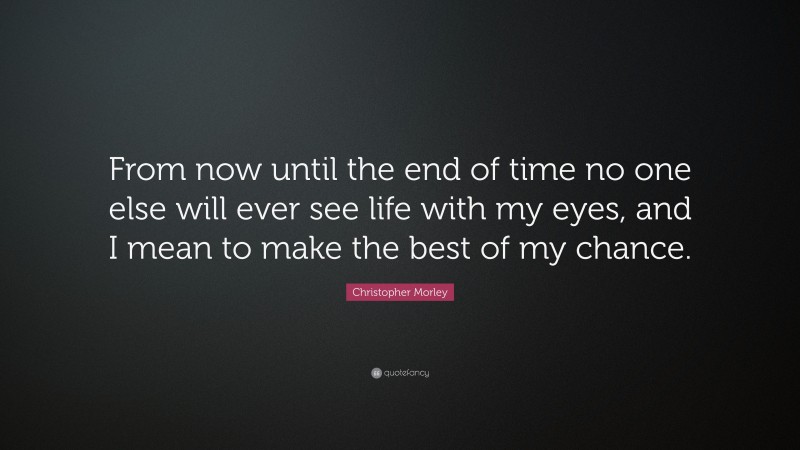 Christopher Morley Quote: “From now until the end of time no one else will ever see life with my eyes, and I mean to make the best of my chance.”