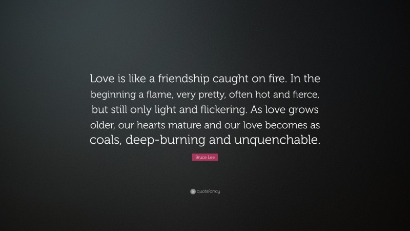 Bruce Lee Quote: “Love is like a friendship caught on fire. In the beginning a flame, very pretty, often hot and fierce, but still only light and flickering. As love grows older, our hearts mature and our love becomes as coals, deep-burning and unquenchable.”