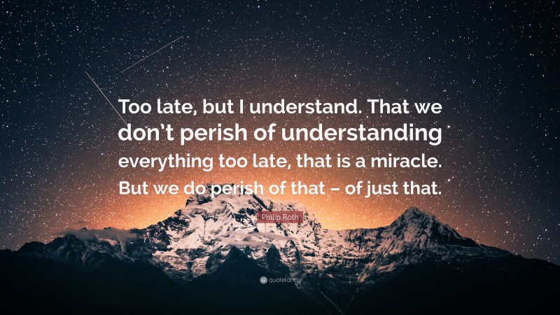 Philip Roth Quote: “Too late, but I understand. That we don’t perish of understanding everything too late, that is a miracle. But we do perish of that – of just that.”