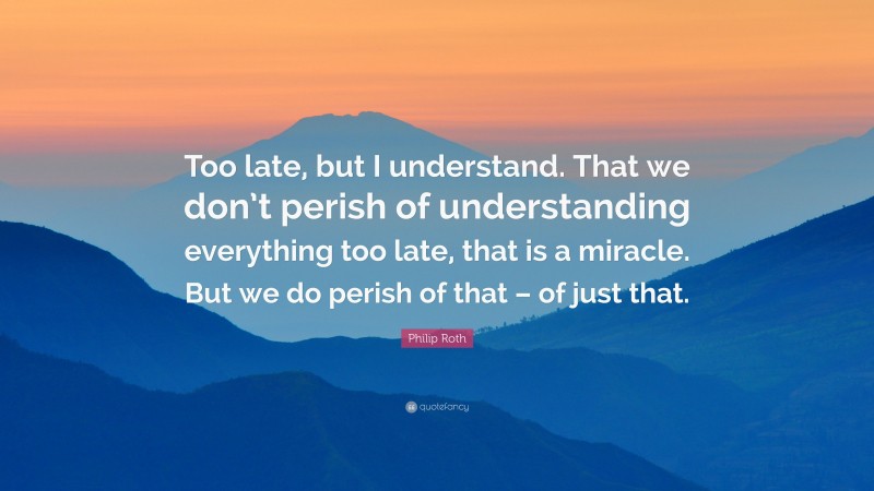 Philip Roth Quote: “Too late, but I understand. That we don’t perish of understanding everything too late, that is a miracle. But we do perish of that – of just that.”